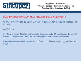 Projeto de Lei 2707/2014
Plano de Cargos e Carreira dos servidores
Técnico-Administrativos da Uerj
EMENDA MODIFICATIVA Nº 24 AO PROJETO DE LEI No 2707/2014
O art. 14º do Projeto de Lei nº 2707/2014, passa a ter a seguinte redação, no
inciso II:
Art. 14º (...)
II – Para o cargo Técnico Universitário Superior, cada 02 (dois) anos de serviço
efetivo corresponderão a um padrão na respectiva tabela de vencimentos.
Plenário da Assembleia Legislativa do Estado do Rio de Janeiro, __ de fevereiro
de 2014.
 
