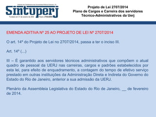 Projeto de Lei 2707/2014
Plano de Cargos e Carreira dos servidores
Técnico-Administrativos da Uerj
EMENDA ADITIVA Nº 25 AO PROJETO DE LEI Nº 2707/2014
O art. 14º do Projeto de Lei no 2707/2014, passa a ter o inciso III.
Art. 14º (...)
III – É garantido aos servidores técnicos administrativos que compõem o atual
quadro de pessoal da UERJ nas carreiras, cargos e padrões estabelecidos por
esta lei, para efeito de enquadramento, a contagem do tempo de efetivo serviço
prestado em outras instituições da Administração Direta e Indireta do Governo do
Estado do Rio de Janeiro, anterior a sua admissão da UERJ.
Plenário da Assembleia Legislativa do Estado do Rio de Janeiro, __ de fevereiro
de 2014.
 