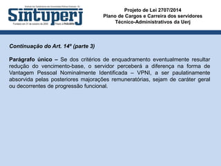 Projeto de Lei 2707/2014
Plano de Cargos e Carreira dos servidores
Técnico-Administrativos da Uerj
Continuação do Art. 14º (parte 3)
Parágrafo único – Se dos critérios de enquadramento eventualmente resultar
redução do vencimento-base, o servidor perceberá a diferença na forma de
Vantagem Pessoal Nominalmente Identificada – VPNI, a ser paulatinamente
absorvida pelas posteriores majorações remuneratórias, sejam de caráter geral
ou decorrentes de progressão funcional.
 