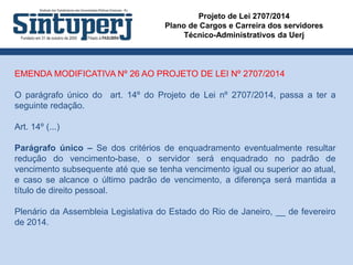 Projeto de Lei 2707/2014
Plano de Cargos e Carreira dos servidores
Técnico-Administrativos da Uerj
EMENDA MODIFICATIVA Nº 26 AO PROJETO DE LEI Nº 2707/2014
O parágrafo único do art. 14º do Projeto de Lei nº 2707/2014, passa a ter a
seguinte redação.
Art. 14º (...)
Parágrafo único – Se dos critérios de enquadramento eventualmente resultar
redução do vencimento-base, o servidor será enquadrado no padrão de
vencimento subsequente até que se tenha vencimento igual ou superior ao atual,
e caso se alcance o último padrão de vencimento, a diferença será mantida a
título de direito pessoal.
Plenário da Assembleia Legislativa do Estado do Rio de Janeiro, __ de fevereiro
de 2014.
 