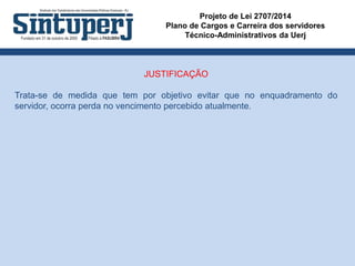 Projeto de Lei 2707/2014
Plano de Cargos e Carreira dos servidores
Técnico-Administrativos da Uerj
JUSTIFICAÇÃO
Trata-se de medida que tem por objetivo evitar que no enquadramento do
servidor, ocorra perda no vencimento percebido atualmente.
 