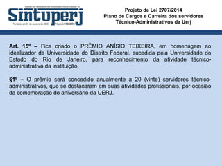 Projeto de Lei 2707/2014
Plano de Cargos e Carreira dos servidores
Técnico-Administrativos da Uerj
Art. 15º – Fica criado o PRÊMIO ANÍSIO TEIXEIRA, em homenagem ao
idealizador da Universidade do Distrito Federal, sucedida pela Universidade do
Estado do Rio de Janeiro, para reconhecimento da atividade técnico-
administrativa da instituição.
§1º – O prêmio será concedido anualmente a 20 (vinte) servidores técnico-
administrativos, que se destacaram em suas atividades profissionais, por ocasião
da comemoração do aniversário da UERJ.
 