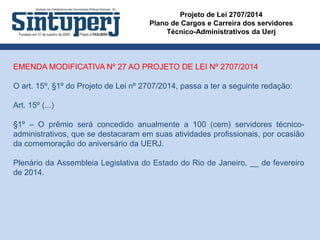 Projeto de Lei 2707/2014
Plano de Cargos e Carreira dos servidores
Técnico-Administrativos da Uerj
EMENDA MODIFICATIVA Nº 27 AO PROJETO DE LEI Nº 2707/2014
O art. 15º, §1º do Projeto de Lei nº 2707/2014, passa a ter a seguinte redação:
Art. 15º (...)
§1º – O prêmio será concedido anualmente a 100 (cem) servidores técnico-
administrativos, que se destacaram em suas atividades profissionais, por ocasião
da comemoração do aniversário da UERJ.
Plenário da Assembleia Legislativa do Estado do Rio de Janeiro, __ de fevereiro
de 2014.
 