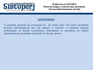 Projeto de Lei 2707/2014
Plano de Cargos e Carreira dos servidores
Técnico-Administrativos da Uerj
JUSTIFICAÇÃO
O presente aumento da premiação de 20 (vinte) para 100 (cem) servidores
técnicos administrativos tem por objetivo o incentivo a melhores práticas
profissionais no âmbito universitário, estimulando os servidores ao melhor
atendimento da sociedade do Estado do Rio de Janeiro.
 