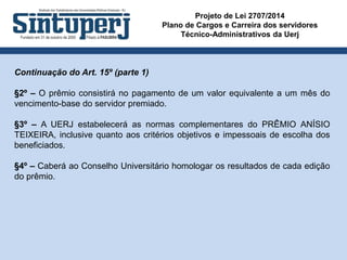 Projeto de Lei 2707/2014
Plano de Cargos e Carreira dos servidores
Técnico-Administrativos da Uerj
Continuação do Art. 15º (parte 1)
§2º – O prêmio consistirá no pagamento de um valor equivalente a um mês do
vencimento-base do servidor premiado.
§3º – A UERJ estabelecerá as normas complementares do PRÊMIO ANÍSIO
TEIXEIRA, inclusive quanto aos critérios objetivos e impessoais de escolha dos
beneficiados.
§4º – Caberá ao Conselho Universitário homologar os resultados de cada edição
do prêmio.
 