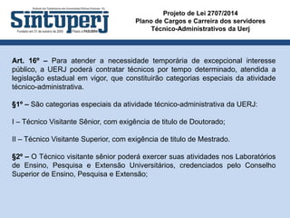 Projeto de Lei 2707/2014
Plano de Cargos e Carreira dos servidores
Técnico-Administrativos da Uerj
Art. 16º – Para atender a necessidade temporária de excepcional interesse
público, a UERJ poderá contratar técnicos por tempo determinado, atendida a
legislação estadual em vigor, que constituirão categorias especiais da atividade
técnico-administrativa.
§1º – São categorias especiais da atividade técnico-administrativa da UERJ:
I – Técnico Visitante Sênior, com exigência de titulo de Doutorado;
II – Técnico Visitante Superior, com exigência de titulo de Mestrado.
§2º – O Técnico visitante sênior poderá exercer suas atividades nos Laboratórios
de Ensino, Pesquisa e Extensão Universitários, credenciados pelo Conselho
Superior de Ensino, Pesquisa e Extensão;
 