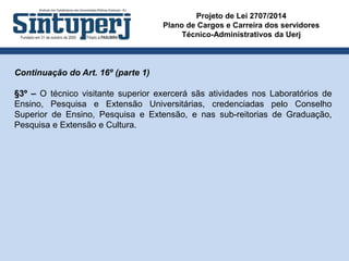 Projeto de Lei 2707/2014
Plano de Cargos e Carreira dos servidores
Técnico-Administrativos da Uerj
Continuação do Art. 16º (parte 1)
§3º – O técnico visitante superior exercerá sãs atividades nos Laboratórios de
Ensino, Pesquisa e Extensão Universitárias, credenciadas pelo Conselho
Superior de Ensino, Pesquisa e Extensão, e nas sub-reitorias de Graduação,
Pesquisa e Extensão e Cultura.
 
