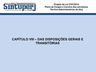 Projeto de Lei 2707/2014
Plano de Cargos e Carreira dos servidores
Técnico-Administrativos da Uerj
CAPÍTULO VIII – DAS DISPOSIÇÕES GERAIS E
TRANSITÓRIAS
 