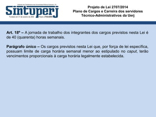 Projeto de Lei 2707/2014
Plano de Cargos e Carreira dos servidores
Técnico-Administrativos da Uerj
Art. 18º – A jornada de trabalho dos integrantes dos cargos previstos nesta Lei é
de 40 (quarenta) horas semanais.
Parágrafo único – Os cargos previstos nesta Lei que, por força de lei específica,
possuam limite de carga horária semanal menor ao estipulado no caput, terão
vencimentos proporcionais à carga horária legalmente estabelecida.
 