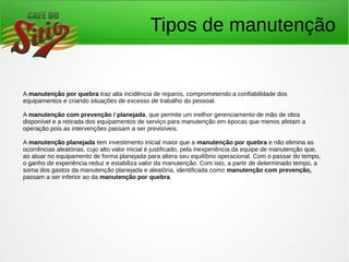 Tipos de manutenção
A manutenção por quebra traz alta incidência de reparos, comprometendo a confiabilidade dos
equipamentos e criando situações de excesso de trabalho do pessoal.
A manutenção com prevenção / planejada, que permite um melhor gerenciamento de mão de obra
disponível e a retirada dos equipamentos de serviço para manutenção em épocas que menos afetam a
operação pois as intervenções passam a ser previsíveis.
A manutenção planejada tem investimento inicial maior que a manutenção por quebra e não elimina as
ocorrências aleatórias, cujo alto valor inicial é justificado, pela inexperiência da equipe de manutenção que,
ao atuar no equipamento de forma planejada para altera seu equilíbrio operacional. Com o passar do tempo,
o ganho de experiência reduz e estabiliza valor da manutenção. Com isto, a partir de determinado tempo, a
soma dos gastos da manutenção planejada e aleatória, identificada como manutenção com prevenção,
passam a ser inferior ao da manutenção por quebra.
 