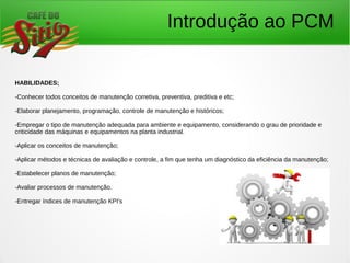 Introdução ao PCM
HABILIDADES;
-Conhecer todos conceitos de manutenção corretiva, preventiva, preditiva e etc;
-Elaborar planejamento, programação, controle de manutenção e históricos;
-Empregar o tipo de manutenção adequada para ambiente e equipamento, considerando o grau de prioridade e
criticidade das máquinas e equipamentos na planta industrial.
-Aplicar os conceitos de manutenção;
-Aplicar métodos e técnicas de avaliação e controle, a fim que tenha um diagnóstico da eficiência da manutenção;
-Estabelecer planos de manutenção;
-Avaliar processos de manutenção.
-Entregar índices de manutenção KPI's
 