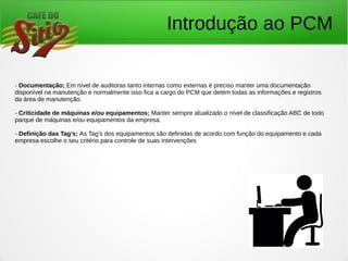 Introdução ao PCM
- Documentação; Em nível de auditoras tanto internas como externas é preciso manter uma documentação
disponível na manutenção e normalmente isso fica a cargo do PCM que detém todas as informações e registros
da área de manutenção.
- Criticidade de máquinas e/ou equipamentos; Manter sempre atualizado o nível de classificação ABC de todo
parque de máquinas e/ou equipamentos da empresa.
- Definição das Tag’s; As Tag’s dos equipamentos são definidas de acordo com função do equipamento e cada
empresa escolhe o seu critério para controle de suas intervenções
 