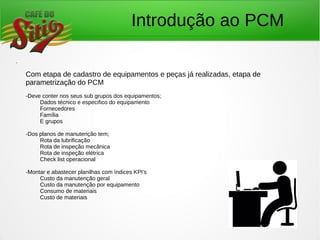 Introdução ao PCM
.
Com etapa de cadastro de equipamentos e peças já realizadas, etapa de
parametrização do PCM
-Deve conter nos seus sub grupos dos equipamentos;
Dados técnico e especifico do equipamento
Fornecedores
Família
E grupos
-Dos planos de manutenção tem;
Rota da lubrificação
Rota de inspeção mecânica
Rota de inspeção elétrica
Check list operacional
-Montar e abastecer planilhas com índices KPI's
Custo da manutenção geral
Custo da manutenção por equipamento
Consumo de materiais
Custo de materiais
 