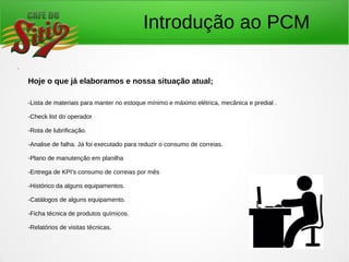 Introdução ao PCM
.
Hoje o que já elaboramos e nossa situação atual;
-Lista de materiais para manter no estoque mínimo e máximo elétrica, mecânica e predial .
-Check list do operador
-Rota de lubrificação.
-Analise de falha. Já foi executado para reduzir o consumo de correias.
-Plano de manutenção em planilha
-Entrega de KPI's consumo de correias por mês
-Histórico da alguns equipamentos.
-Catálogos de alguns equipamento.
-Ficha técnica de produtos químicos.
-Relatórios de visitas técnicas.
 