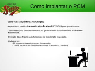 Como implantar o PCM
.
Como vamos implantar na manutenção;
-Aquisição do modulo do manutenção de ativo PROTHEUS para gerenciamento.
-Treinamento para pessoas envolvidas no gerenciamento e monitoramento do Plano de
manutenção .
-Definição do perfil para cada funcionário da manutenção e operação.
-Cadastrar os;
- 29 equipamento equipamentos de operação.
-110 sub itens e suas classificação. (dados já levantado; Janatan)
 
