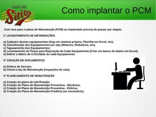 Como implantar o PCM
Com isso para o plano de Manutenção (PCM) se implantado precisa de passar por etapas.
1º LEVANTAMENTO DE INFORMAÇÕES
a) Cadastro desses equipamentos (Seja em sistema próprio, Planilha em Excel, etc);
b) Classificação dos Equipamentos por tipo (Motores, Redutores, etc);
c) Tagueamento dos Equipamentos;
d) Levantamento de Peças para Reposição de Cada Equipamento (Criar um banco de dados em Excel);
e) Definir a Matriz de Criticidade de cada Equipamento.
2º CRIAÇÃO DE DOCUMENTOS
a) Ordens de Serviço;
b) Check-Lists de Manutenção (inspeções de rota);
3º PLANEJAMENTO DE MANUTENÇÃO
a) Criação do plano de lubrificação;
b) Criação do Plano de Manutenção Preventiva - Mecânica;
c) Criação do Plano de Manutenção Preventiva - Elétrica;
d) Criação do Plano de Manutenção Preditiva (se necessário);
 