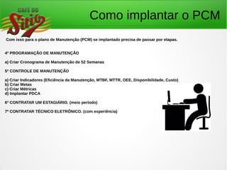 Como implantar o PCM
Com isso para o plano de Manutenção (PCM) se implantado precisa de passar por etapas.
4º PROGRAMAÇÃO DE MANUTENÇÃO
a) Criar Cronograma de Manutenção de 52 Semanas
5º CONTROLE DE MANUTENÇÃO
a) Criar Indicadores (Eficiência da Manutenção, MTBF, MTTR, OEE, Disponibilidade, Custo)
b) Criar Metas
c) Criar Métricas
d) Implantar PDCA
6º CONTRATAR UM ESTAGIÁRIO. (meio período)
7º CONTRATAR TÉCNICO ELETRÔNICO. (com experiência)
 