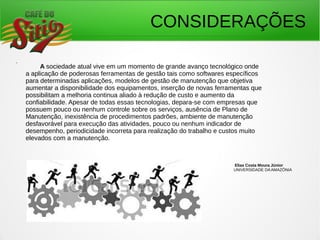 CONSIDERAÇÕES
.
A sociedade atual vive em um momento de grande avanço tecnológico onde
a aplicação de poderosas ferramentas de gestão tais como softwares específicos
para determinadas aplicações, modelos de gestão de manutenção que objetiva
aumentar a disponibilidade dos equipamentos, inserção de novas ferramentas que
possibilitam a melhoria continua aliado à redução de custo e aumento da
confiabilidade. Apesar de todas essas tecnologias, depara-se com empresas que
possuem pouco ou nenhum controle sobre os serviços, ausência de Plano de
Manutenção, inexistência de procedimentos padrões, ambiente de manutenção
desfavorável para execução das atividades, pouco ou nenhum indicador de
desempenho, periodicidade incorreta para realização do trabalho e custos muito
elevados com a manutenção.
Elias Costa Moura Júnior
UNIVERSIDADE DAAMAZÔNIA
 