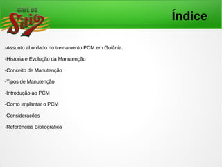 Índice
-Assunto abordado no treinamento PCM em Goiânia.
-Historia e Evolução da Manutenção
-Conceito de Manutenção
-Tipos de Manutenção
-Introdução ao PCM
-Como implantar o PCM
-Considerações
-Referências Bibliográfica
 