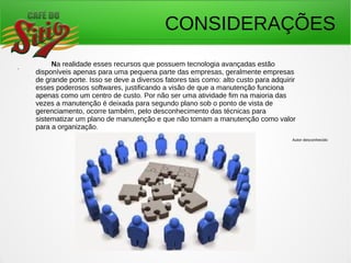 CONSIDERAÇÕES
. Na realidade esses recursos que possuem tecnologia avançadas estão
disponíveis apenas para uma pequena parte das empresas, geralmente empresas
de grande porte. Isso se deve a diversos fatores tais como: alto custo para adquirir
esses poderosos softwares, justificando a visão de que a manutenção funciona
apenas como um centro de custo. Por não ser uma atividade fim na maioria das
vezes a manutenção é deixada para segundo plano sob o ponto de vista de
gerenciamento, ocorre também, pelo desconhecimento das técnicas para
sistematizar um plano de manutenção e que não tomam a manutenção como valor
para a organização.
Autor desconhecido
 