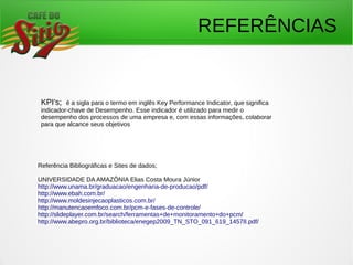 Referência Bibliográficas e Sites de dados;
UNIVERSIDADE DA AMAZÔNIA Elias Costa Moura Júnior
http://www.unama.br/graduacao/engenharia-de-producao/pdf/
http://www.ebah.com.br/
http://www.moldesinjecaoplasticos.com.br/
http://manutencaoemfoco.com.br/pcm-e-fases-de-controle/
http://slideplayer.com.br/search/ferramentas+de+monitoramento+do+pcm/
http://www.abepro.org.br/biblioteca/enegep2009_TN_STO_091_619_14578.pdf/
KPI's; é a sigla para o termo em inglês Key Performance Indicator, que significa
indicador-chave de Desempenho. Esse indicador é utilizado para medir o
desempenho dos processos de uma empresa e, com essas informações, colaborar
para que alcance seus objetivos
REFERÊNCIAS
 