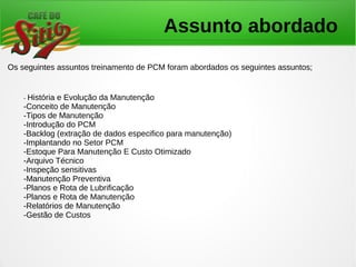 Assunto abordado
Os seguintes assuntos treinamento de PCM foram abordados os seguintes assuntos;
- História e Evolução da Manutenção
-Conceito de Manutenção
-Tipos de Manutenção
-Introdução do PCM
-Backlog (extração de dados especifico para manutenção)
-Implantando no Setor PCM
-Estoque Para Manutenção E Custo Otimizado
-Arquivo Técnico
-Inspeção sensitivas
-Manutenção Preventiva
-Planos e Rota de Lubrificação
-Planos e Rota de Manutenção
-Relatórios de Manutenção
-Gestão de Custos
 