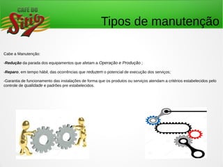 Tipos de manutenção
Cabe a Manutenção:
-Redução da parada dos equipamentos que afetam a Operação e Produção ;
-Reparo, em tempo hábil, das ocorrências que reduzem o potencial de execução dos serviços;
-Garantia de funcionamento das instalações de forma que os produtos ou serviços atendam a critérios estabelecidos pelo
controle de qualidade e padrões pre estabelecidos.
 