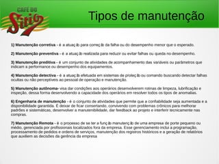 Tipos de manutenção
1) Manutenção corretiva - é a atuaç ão para correç ão da falha ou do desempenho menor que o esperado.
2) Manutenção preventiva - é a atuaç ão realizada para reduzir ou evitar falhas ou queda no desempenho.
3) Manutenção preditiva - é um conjunto de atividades de acompanhamento das variáveis ou parâmetros que
indicam a performance ou desempenho dos equipamentos.
4) Manutenção detectiva - é a atuaç ão efetuada em sistemas de proteç ão ou comando buscando detectar falhas
ocultas ou não perceptíveis ao pessoal de operação e manutenção.
5) Manutenção autônoma- visa dar condições aos operários desenvolverem rotinas de limpeza, lubrificação e
inspeção, dessa forma desenvolvendo a capacidade dos operários em resolver todos os tipos de anomalias.
6) Engenharia de manutenção - é o conjunto de atividades que permite que a confiabilidade seja aumentada e a
disponibilidade garantida. É deixar de ficar consertando, convivendo com problemas crônicos para melhorar
padrões e sistemáticas, desenvolver a manutenibilidade, dar feedback ao projeto e interferir tecnicamente nas
compras.
7) Manutenção Remota - é o processo de se ter a funç ão manutenç ão de uma empresa de porte pequeno ou
médio, gerenciada por profissionais localizados fora da empresa. Esse gerenciamento inclui a programação,
processamento de pedidos e ordens de serviços, manutenção dos registros históricos e a geração de relatórios
que auxiliem as decisões da gerência da empresa
 