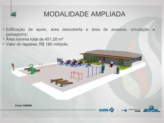 MODALIDADE AMPLIADA
Fonte: DAB/MS
• Edificação de apoio, área descoberta e área de acessos, circulação e
paisagismo;
• Área mínima total de 451,20 m²
• Valor do repasse: R$ 180 mil/polo.
 