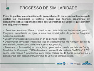 Poderão pleitear o credenciamento ao recebimento do incentivo financeiro de
custeio os municípios e Distrito Federal que tenham programas em
andamento sob a responsabilidade das Secretarias de Saúde e que atendam
aos seguintes critérios:
• Possuam estrutura física construída ou adaptada exclusivamente para o
Programa, semelhante ou igual a uma das modalidades de polo do Programa
Academia da Saúde;
• Desenvolvam ações previstas no art 6º da portaria vigente;
• Desenvolver atividades integradas aos estabelecimentos de Atenção Básica do
seu território, em espaço(s) de livre acesso à população,
• Possuam profissional(is) em atuação no polo similar, conforme lista do Código
Brasileiro de Ocupação (CBO) descrita no anexo III da portaria GM/MS nº 1.707,
sendo pelo menos 1 profissional com carga horária de 40 horas semanais ou 2
profissionais com carga horária mínima de 20 horas semanais cada.
PROCESSO DE SIMILARIDADE
 