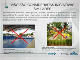 NÃO SÃO CONSIDERADAS INICIATIVAS
SIMILARES
Equipamentos esportivos como ginásios, quadras esportivas e poliesportivas, clubes
comunitários de esporte, lazer e recreação, centro de treinamento desportivo, Centro
Social Urbano; e conjunto de equipamentos para exercício físico resistidos dispostos em
praças, parques e clubes de forma isolada.
Fonte: Google imagens
http://www.amm.org.br/AMM/constitucional/noticia.asp?
iId=229125&iIdGrupo=6233&iIdGrupo2=6243. Acessado em
18/09/2015
Fonte: Google imagens
http://www.papo10.org/wp-content/uploads/2011/08/Academia-ao-ar-
livre-diversidade-de-aparelhos.jpg. Acessado em 18/09/2015.
 
