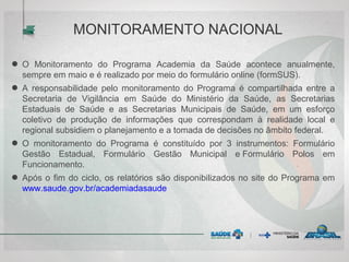 ● O Monitoramento do Programa Academia da Saúde acontece anualmente,
sempre em maio e é realizado por meio do formulário online (formSUS).
● A responsabilidade pelo monitoramento do Programa é compartilhada entre a
Secretaria de Vigilância em Saúde do Ministério da Saúde, as Secretarias
Estaduais de Saúde e as Secretarias Municipais de Saúde, em um esforço
coletivo de produção de informações que correspondam à realidade local e
regional subsidiem o planejamento e a tomada de decisões no âmbito federal.
● O monitoramento do Programa é constituído por 3 instrumentos: Formulário
Gestão Estadual, Formulário Gestão Municipal e Formulário Polos em
Funcionamento.
● Após o fim do ciclo, os relatórios são disponibilizados no site do Programa em
www.saude.gov.br/academiadasaude
MONITORAMENTO NACIONAL
 