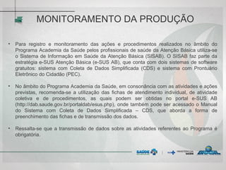 MONITORAMENTO DA PRODUÇÃO
• Para registro e monitoramento das ações e procedimentos realizados no âmbito do
Programa Academia da Saúde pelos profissionais de saúde da Atenção Básica utiliza-se
o Sistema de Informação em Saúde da Atenção Básica (SISAB). O SISAB faz parte da
estratégia e-SUS Atenção Básica (e-SUS AB), que conta com dois sistemas de software
gratuitos: sistema com Coleta de Dados Simplificada (CDS) e sistema com Prontuário
Eletrônico do Cidadão (PEC).
• No âmbito do Programa Academia da Saúde, em consonância com as atividades e ações
previstas, recomenda-se a utilização das fichas de atendimento individual, de atividade
coletiva e de procedimentos, as quais podem ser obtidas no portal e-SUS AB
(http://dab.saude.gov.br/portaldab/esus.php), onde também pode ser acessado o Manual
do Sistema com Coleta de Dados Simplificada – CDS, que aborda a forma de
preenchimento das fichas e de transmissão dos dados.
• Ressalta-se que a transmissão de dados sobre as atividades referentes ao Programa é
obrigatória.
 