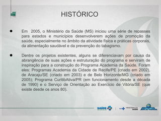 HISTÓRICO
● Em 2005, o Ministério da Saúde (MS) iniciou uma série de repasses
para estados e municípios desenvolverem ações de promoção da
saúde, especialmente no âmbito da atividade física e práticas corporais,
da alimentação saudável e da prevenção do tabagismo.
● Dentre os projetos existentes, alguns se diferenciavam por causa da
abrangência de suas ações e estruturação do programa e serviram de
inspiração para a construção do Programa Academia da Saúde. Foram
eles: Programas Academia da Cidade de Recife/PE (criado em 2002),
de Aracaju/SE (criado em 2003) e de Belo Horizonte/MG (criado em
2005); Programa CuritibAtiva/PR (em funcionamento desde a década
de 1990) e o Serviço de Orientação ao Exercício de Vitória/SE (que
existe desde os anos 80).
 