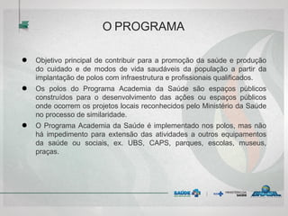 O PROGRAMA
● Objetivo principal de contribuir para a promoção da saúde e produção
do cuidado e de modos de vida saudáveis da população a partir da
implantação de polos com infraestrutura e profissionais qualificados.
● Os polos do Programa Academia da Saúde são espaços públicos
construídos para o desenvolvimento das ações ou espaços públicos
onde ocorrem os projetos locais reconhecidos pelo Ministério da Saúde
no processo de similaridade.
● O Programa Academia da Saúde é implementado nos polos, mas não
há impedimento para extensão das atividades a outros equipamentos
da saúde ou sociais, ex. UBS, CAPS, parques, escolas, museus,
praças.
 