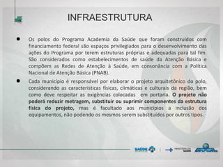 INFRAESTRUTURA
● Os polos do Programa Academia da Saúde que foram construídos com
financiamento federal são espaços privilegiados para o desenvolvimento das
ações do Programa por terem estruturas próprias e adequadas para tal fim.
São considerados como estabelecimentos de saúde da Atenção Básica e
compõem as Redes de Atenção à Saúde, em consonância com a Política
Nacional de Atenção Básica (PNAB).
● Cada município é responsável por elaborar o projeto arquitetônico do polo,
considerando as características físicas, climáticas e culturais da região, bem
como deve respeitar as exigências colocadas em portaria. O projeto não
poderá reduzir metragem, substituir ou suprimir componentes da estrutura
física do projeto, mas é facultado aos municípios a inclusão dos
equipamentos, não podendo os mesmos serem substituídos por outros tipos.
 