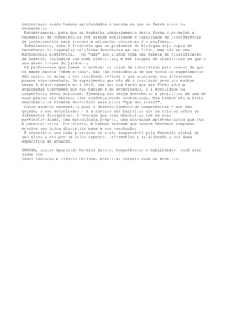 conceituais serão também aprofundados à medida em que se fazem úteis ou
necessários.
Evidentemente, para que se trabalhe adequadamente desta forma o primeiro a
necessitar de competências com grande mobilidade e capacidade da transferência
de conhecimentos para atender a situações concretas é o professor.
Infelizmente, como é freqüente que um professor de biologia seja capaz de
reconhecer as organelas celulares desenhadas em seu livro, mas não em uma
microscopia eletrônica... Ou "dar" aos alunos toda uma tabela de classificação
de insetos, inclusive com nome científico, e ser incapaz de classificar um que o
seu aluno trouxe do jardim...
Há professores que temem (e evitam) as aulas de laboratório pelo receio de que
os experimentos "dêem errado". Não têm consciência de que todos os experimentos
dão certo, ou seja, o seu resultado reflete o que aconteceu nos diferentes
passos experimentais. Um experimento que não dá o resultado previsto muitas
vezes é didaticamente mais útil, uma vez que terão que ser formuladas e
analisadas hipóteses que não haviam sido antecipadas. É a mobilidade da
competência sendo acionada. Flemming não teria descoberto a penicilina se uma de
suas placas não tivesse sido acidentalmente contaminada. Mas também não a teria
descoberto se tivesse descartado essa placa "que deu errado".
Outro aspecto necessário para o desenvolvimento de competências - que são
gerais, e não setorizadas - é a ruptura das barreiras que se criaram entre as
diferentes disciplinas. É verdade que cada disciplina tem as suas
particularidades, uma metodologia própria, uma abordagem epistemológica que lhe
é característica. Entretanto, é também verdade que nenhum fenômeno complexo
envolve uma única disciplina para a sua resolução.
É necessário que cada professor se sinta responsável pela formação global de
seu aluno e não por um único aspecto, informativo e relacionado à sua área
específica de atuação.
GARCIA, Lenise Aparecida Martins Garcia. Competências e Habilidades: você sabe
lidar com
isso? Educação e Ciência On-line, Brasília: Universidade de Brasília.
 