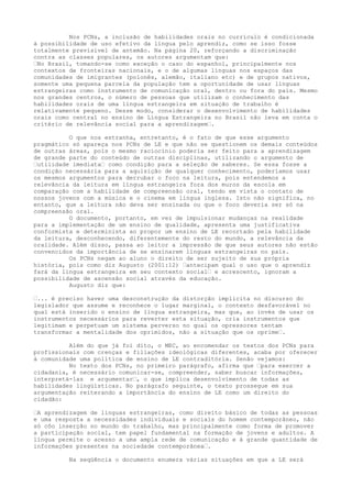 Nos PCNs, a inclusão de habilidades orais no currículo é condicionada
à possibilidade de uso efetivo da língua pelo aprendiz, como se isso fosse
totalmente previsível de antemão. Na página 20, reforçando a discriminação
contra as classes populares, os autores argumentam que:
–No Brasil, tomando-se como exceção o caso do espanhol, principalmente nos
contextos de fronteiras nacionais, e o de algumas línguas nos espaços das
comunidades de imigrantes (polonês, alemão, italiano etc) e de grupos nativos,
somente uma pequena parcela da população tem a oportunidade de usar línguas
estrangeiras como instrumento de comunicação oral, dentro ou fora do país. Mesmo
nos grandes centros, o número de pessoas que utilizam o conhecimento das
habilidades orais de uma língua estrangeira em situação de trabalho é
relativamente pequeno. Desse modo, considerar o desenvolvimento de habilidades
orais como central no ensino de Língua Estrangeira no Brasil não leva em conta o
critério de relevância social para a aprendizagem–.
O que nos estranha, entretanto, é o fato de que esse argumento
pragmático só apareça nos PCNs de LE e que não se questionem os demais conteúdos
de outras áreas, pois o mesmo raciocínio poderia ser feito para a aprendizagem
de grande parte do conteúdo de outras disciplinas, utilizando o argumento de
–utilidade imediata– como condição para a seleção de saberes. Se essa fosse a
condição necessária para a aquisição de qualquer conhecimento, poderíamos usar
os mesmos argumentos para derrubar o foco na leitura, pois entendemos a
relevância da leitura em língua estrangeira fora dos muros da escola em
comparação com a habilidade de compreensão oral, tendo em vista o contato de
nossos jovens com a música e o cinema em língua inglesa. Isto não significa, no
entanto, que a leitura não deva ser ensinada ou que o foco deveria ser só na
compreensão oral.
O documento, portanto, em vez de impulsionar mudanças na realidade
para a implementação de um ensino de qualidade, apresenta uma justificativa
conformista e determinista ao propor um ensino de LE recortado pela habilidade
da leitura, desconhecendo, diferentemente do resto do mundo, a relevância da
oralidade. Além disso, passa ao leitor a impressão de que seus autores não estão
convencidos da importância de se ensinarem línguas estrangeiras no país.
Os PCNs negam ao aluno o direito de ser sujeito de sua própria
história, pois como diz Augusto (2001:12) –antecipam qual o uso que o aprendiz
fará da língua estrangeira em seu contexto social– e acrescento, ignoram a
possibilidade de ascensão social através da educação.
Augusto diz que:
–... é preciso haver uma desconstrução da distorção implícita no discurso do
legislador que assume e reconhece o lugar marginal, o contexto desfavorável no
qual está inserido o ensino de língua estrangeira, mas que, ao invés de usar os
instrumentos necessários para reverter esta situação, cria instrumentos que
legitimam e perpetuam um sistema perverso no qual os opressores tentam
transformar a mentalidade dos oprimidos, não a situação que os oprime–.
Além do que já foi dito, o MEC, ao encomendar os textos dos PCNs para
profissionais com crenças e filiações ideológicas diferentes, acaba por oferecer
à comunidade uma política de ensino de LE contraditória. Senão vejamos:
No texto dos PCNs, no primeiro parágrafo, afirma que –para exercer a
cidadania, é necessário comunicar-se, compreender, saber buscar informações,
interpretá-las e argumentar–, o que implica desenvolvimento de todas as
habilidades lingüísticas. No parágrafo seguinte, o texto prossegue em sua
argumentação reiterando a importância do ensino de LE como um direito do
cidadão:
–A aprendizagem de línguas estrangeiras, como direito básico de todas as pessoas
e uma resposta a necessidades individuais e sociais do homem contemporâneo, não
só côo inserção no mundo do trabalho, mas principalmente como forma de promover
a participação social, tem papel fundamental na formação de jovens e adultos. A
língua permite o acesso a uma ampla rede de comunicação e à grande quantidade de
informações presentes na sociedade contemporânea–.
Na seqüência o documento enumera várias situações em que a LE será
 