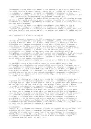 fundamental e entre elas estão exemplos que demandarão as diversas habilidades,
tais como consulta a classificados, redação de currículos, leitura de manuais,
entrevistas para emprego, etc. como contribuição profissional, e, como
alternativas de lazer, leitura de livros, jornais e revistas, compreender melhor
filmes, telejornais, documentários, entrevistas, novelas, etc.
Podemos perceber, no exame desses documentos, as contradições do poder
público e da própria academia, a quem o governo encomenda os textos, que ora
reconhecem e enfatizam a importância do ensino de línguas e ora criam barreiras
para seu ensino efetivo.
Apesar de tudo o que vimos, acreditamos, como Silveira, que a
aprendizagem de línguas estrangeiras é um instrumento de grande valia na
interação interpessoal e na circulação de informações entre os povos, avaliamos
que ainda há muito que avançar na política educacional brasileira nesse sentido.
Temas Transversais e Ensino de Inglês
Segundo o documento do MEC a respeito dos temas transversais, a
educação deve formar os alunos para serem cidadãos ativos, portadores de
direitos e deveres. Para isto, a escola deve preparar o aluno para que este
desenvolva os critérios necessários ara sua participação social efetiva. Da
mesma forma que os PCNs salientam a importância do ensino das disciplinas
tradicionais, assumem também a postura de que existem temas urgentes a serem
tratados, como a violência, a saúde, o uso de recursos naturais, os
preconceitos, etc. Apesar destes temas serem tão importantes quanto as
disciplinas tradicionais, não são configurados como disciplinas. É aí que entram
os temas transversais. São temas propostos que seriam tratados tanto em
português, como em matemática, história, geografia, desde que os conteúdos
destas disciplinas assim o permitissem.
Segundo recente matéria publicada no jornal Folha de São Paulo,
–a importância dada a determinados campos do conhecimento escolar vem
acarretando uma valorização dos conhecimentos necessários à preparação para a
vida acadêmica em detrimento do saber utilitário que abrange as classes sociais
menos favorecidas, que necessitam lidar com a prática da realidade para sua
própria sobrevivência. Esta importância às disciplinas aplicadas no currículo
escolar, uma após as outras sem nenhuma associação, desprezam o conhecimento
prévio dos alunos dissociando o conhecimento adquirido na escola, de sua
aplicação no cotidiano–.
Percebemos, aí então, a importância da interdisciplinaridade que vai
propiciar intercomunicação preparando o aluno para a realidade e para a
cidadania efetiva. Isto só será possível com a introdução dos Temas Transversais
que vão dar conta da realidade social, não apenas fazendo com que o aluno
reproduza o conhecimento, mas transformando-o. A transversalidade se torna,
assim, a materialização da interdisciplinaridade na escola.
Os temas transversais sugeridos, conforme citados no início desse
capítulo, não se tratam de novas matérias, mas assuntos que devem perpassar
todas as disciplinas ao longo do ano. Como a escola não é uma ilha de ensino e
está inserida em determinada comunidade, com seus conflitos, aflições e
alegrias, o professor deve criar espaços dentro do conteúdo programático da
disciplina através de sua prática docente para que crianças e adolescentes
discutam e opinem sobre tais fatos. É essa, justamente, a proposta dos Temas
Transversais que não devem ser trabalhados como atividades isoladas, mas sim em
conjunto com professores das demais disciplinas.
Referências:
AUGUSTO, R. C. O inglês como capital cultural no contexto de escolas regulares:
um estudo de caso. 2001. Dissertação (Mestrado em Lingüística Aplicada)
Faculdade de Letras, Universidade Federal de Minas Gerais. Belo Horizonte.
BRASIL, Ministério da Educação, Secretaria de Educação Média e Tecnológica.
Parâmetros Curriculares Nacionais, Códigos e suas Tecnologias. Língua
Estrangeira Moderna. Brasília: MEC, 1999.
 