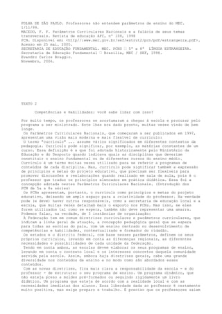 FOLHA DE SÃO PAULO. Professores não entendem parâmetros de ensino do MEC.
1/11/99.
MACEDO, F. F. Parâmetros Curriculares Nacionais e a falácia de seus temas
transversais. Revista de educação AFC, nº 108, 1998
PCN. Disponível em: <http//:www.mec.gov.br/sef/estrut2/pcn/pdf/estrangeira.pdf>.
Acesso em 25 mai. 2005.
SECRETARIA DE EDUCAÇÃO FUNDAMENTAL. MEC. PCNS – 5ª a 8ª LÍNGUA ESTRANGEIRA.
Secretaria de Educação Fundamental – Brasília, MEC / SEF, 1998.
Evandro Carlos Braggio.
Novembro, 2006.
TEXTO 2
Competências e Habilidades: você sabe lidar com isso?
Por muito tempo, os professores se acostumaram a chegar à escola e procurar pelo
programa a ser ministrado. Este lhes era dado pronto, muitas vezes vindo de bem
longe.
Os Parâmetros Curriculares Nacionais, que começaram a ser publicados em 1997,
apresentam uma visão mais moderna e mais flexível de currículo:
O termo "currículo" ... assume vários significados em diferentes contextos da
pedagogia. Currículo pode significar, por exemplo, as matérias constantes de um
curso. Essa definição é a que foi adotada historicamente pelo Ministério da
Educação e do Desporto quando indicava quais as disciplinas que deveriam
constituir o ensino fundamental ou de diferentes cursos do ensino médio.
Currículo é um termo muitas vezes utilizado para se referir a programas de
conteúdos de cada disciplina. Mas, currículo pode significar também a expressão
de princípios e metas do projeto educativo, que precisam ser flexíveis para
promover discussões e reelaborações quando realizado em sala de aula, pois é o
professor que traduz os princípios elencados em prática didática. Essa foi a
concepção adotada nestes Parâmetros Curriculares Nacionais. (Introdução dos
PCN de 5a a 8a séries)
Os PCNs apresentam, portanto, o currículo como princípios e metas do projeto
educativo, deixando um amplo espaço para a criatividade do professor. Na verdade
pode (e deve) haver outros responsáveis, como a secretaria de educação local e a
escola, que muitas vezes detalham mais o exposto nos PCNs. Mas isso, se eles
forem utilizados tal como se espera, também não deve representar uma amarra.
Podemos falar, na verdade, de 3 instâncias de organização:
A Federação tem em comum diretrizes curriculares e parâmetros curriculares, que
indicam a linha geral de atuação, a concepção pedagógica geral que se espera
para todas as escolas do país, com um ensino centrado no desenvolvimento de
competências e habilidades, contextualizado e formador do cidadão.
Os estados e o distrito federal, com base nesses parâmetros, definem os seus
próprios currículos, levando em conta as diferenças regionais, as diferentes
necessidades e possibilidades de cada unidade da federação.
Tendo em conta ambos, as escolas devem elaborar os seus programas de ensino,
levando em conta o contexto local e os interesses concretos daquela comunidade
servida pela escola. Assim, embora haja diretrizes gerais, cabe uma grande
diversidade nos conteúdos de ensino e no modo como são abordados esses
conteúdos.
Com as novas diretrizes, fica mais clara a responsabilidade da escola - e do
professor - de estruturar o seu programa de ensino. Um programa dinâmico, que
não esteja preso a moldes pré-formados ou seguindo rigidamente um livro
didático. Um programa que esteja de acordo com a realidade local e com as
necessidades imediatas dos alunos. Essa liberdade dada ao professor é certamente
muito positiva, mas exige preparo e trabalho. É preciso que os professores saiam
 