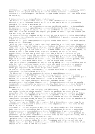 conhecimento, comportamento, conceitos, procedimentos, valores, atitudes, saber,
fazer e ser. Não podem ser atingidas com um ensino livresco, fragmentado,
conteudista, estereotipado, estagnado. Exigem novas perspectivas, uma nova visão
da Educação.
O desenvolvimento de competências e habilidades
As diretrizes curriculares nacionais, os PCNs (Parâmetros Curriculares
Nacionais) dos diferentes níveis de ensino e uma série de outros documentos
oficiais referentes à educação no
Brasil têm colocado - em consonância com uma tendência mundial - a necessidade
de centrar o ensino e aprendizagem no desenvolvimento de competências e
habilidades por parte do aluno, em lugar de centrá-lo no conteúdo conceitual.
Isso implica em uma mudança não pequena por parte da escola, que sem dúvida tem
que ser preparada para ela.
Um momento concreto (talvez um dos únicos) em que a escola se sente responsável
por ensinar explicitamente competências e habilidades é quando a criança aprende
a ler e a escrever.
Talvez valha a pena debruçarmo-nos um pouco sobre esse momento, que traz vários
aspectos esclarecedores.
Você se lembra qual foi o texto com o qual aprendeu a ler? Qual era, digamos, o
"conteúdo" desse texto? Muitos talvez se lembrem de frases com tanto significado
como, por exemplo, "vovó viu a uva". Não sei se alguém se preocupou com detalhes
tais como: que tipo de uva vovó viu? Ela também comeu a uva depois de vê-la?. Ou
talvez a vovó já nem fosse viva! O que era objetivo de ensino, no caso,
evidentemente não era nem a vovó nem a uva, mas a letra V. Com essa ou com
diferentes frases, todos nós aprendemos a reconhecer e a utilizar essa letra
quando desejávamos o som correspondente. O mesmo foi feito com todas as letras.
Hoje há diferentes métodos de alfabetização, uns melhores e outros piores, mas
se você está lendo esse texto significa que de algum modo aprendeu...
Eis outro aspecto interessante: uma vez que se saiba ler, isso significa que se
pode ler todo e qualquer texto; a habilidade não está vinculada a um assunto
concreto. Eu posso ler em voz alta um texto que verse sobre física quântica
mesmo que compreenda muito pouco do que estou lendo.
Um físico, ao ouvir-me, compreenderá. As coisas acontecem assim porque ler e
compreender são habilidades diferentes.
Ao direcionar o foco do processo de ensino e aprendizagem para o
desenvolvimento de habilidades e competências, devemos ressaltar que essas
necessitam ser vistas, em si, como objetivos de ensino. Ou seja, é preciso que a
escola inclua entre as suas responsabilidades a de ensinar a comparar,
classificar, analisar, discutir, descrever, opinar, julgar, fazer
generalizações, analogias, diagnósticos... Independentemente do que se esteja
comparando, classificando ou assim por diante. Caso contrário, o foco tenderá a
permanecer no conteúdo e as competências e habilidades serão vistas de modo
minimalista.
O exemplo é verídico. Uma professora me perguntou: "O que é isso de habilidades
que estão falando na minha escola?". Depois de explicar um pouco, ela me
respondeu: "Ah, são aqueles verbinhos que a gente coloca nas reuniões de início
do ano na frente dos objetivos de ensino? Já aprendi a fazer isso faz tempo!".
Acho que não me engano ao imaginar que aquelas listas de objetivos cheias de
"verbinhos" costumam ficar na gaveta da professora ou da diretora no restante do
ano, enquanto se ministra "o conteúdo".
Romper esse tipo de hábito não é simples. Daí a importância, a meu ver, de se
considerar as habilidades e competências como objetivos em si, tal como se faz
com a leitura e a escrita.
Logicamente, isso não significa desvincular as habilidades de algum conteúdo.
Pelo contrário, os conteúdos das diferentes disciplinas devem ser o principal
instrumento para o desenvolvimento dessas habilidades. O que se necessita é
mudar o enfoque, a abordagem que se faz de muitos assuntos, além da postura do
professor, que em geral considera o conteúdo como de sua responsabilidade, mas a
habilidade como de responsabilidade do aluno.
Vejamos esse último ponto: um professor coloca nos objetivos de ensino que o
aluno, após determinada aula, deve saber "comparar uma célula animal com uma
célula vegetal". Que faz o professor nessa aula? Explica (descreve?) como é uma
célula animal e como é uma célula vegetal.
 