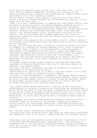 Talvez faça uma tabelinha em que coloca, lado a lado, como é uma e como é a
outra. Talvez estabeleça comparações. Entretanto, não considera de sua
responsabilidade ensinar a comparar, não se preocupa com o desenvolvimento dessa
habilidade no aluno. Está centrado no conteúdo
"célula vegetal e animal", saber comparar é algo que o aluno deve "trazer
pronto" e se ele não souber o problema não é do professor de Ciências... Só que
também não é de nenhum outro...
Mudar o foco para o desenvolvimento de competências e habilidades implica, além
da mudança de postura da escola, um trabalho pedagógico integrado em que se
definam as responsabilidades de cada professor nessa tarefa. Um grande
obstáculo, aqui, é que nós mesmos, professores, podemos ter dúvidas sobre em que
consiste, realmente, uma determinada habilidade, e mais ainda sobre como
auxiliar o seu desenvolvimento. Afinal, possivelmente isso nunca foi feito
conosco... Mas as dificuldades não nos devem desalentar. Pelo contrário,
representam o desafio de contribuir para uma mudança significativa na prática
didática da escola.
Naturalmente, essa mudança de foco atinge também a questão - sempre complexa -
da avaliação. Se uma habilidade é vista como objetivo de ensino, a sua aquisição
deve ser avaliada.
Em tese, essa avaliação pode estar vinculada ao conteúdo de qualquer disciplina.
Por exemplo, se o professor de ciências trabalhou com os alunos a comparação
entre célula animal e vegetal, o de português entre orações coordenadas e
subordinadas e o de geografia entre meio rural e urbano, nada impede que a
habilidade de comparar seja avaliada na disciplina de história, por exemplo,
comparando características do Brasil-colônia com o Brasil-império. Pelo
contrário, este é um modo bastante interessante de se avaliar a aquisição da
habilidade, evitando que o aluno apenas reproduza uma situação que foi
memorizada.
No exemplo citado coloquei, propositadamente, uma mesma habilidade sendo
trabalhada em diferentes disciplinas. A meu ver, é o modo mais adequado de
favorecer o seu desenvolvimento.
Para isso, entretanto, é necessário que todos os professores se sintam co-
responsáveis na sua aquisição pelos alunos.
Uma professora de ciências faz, na 6a série, a seguinte dinâmica com os alunos
antes de entrar no tema de sistemática animal e vegetal:
Distribui os alunos em equipes de 4 componentes. Cada equipe recebe um pacote
com botões dos mais variados tipos: diferentes cores, tamanhos, número e posição
dos furos. Os alunos devem classificar os botões do modo que desejarem. Depois
de algum tempo, ela passa pelas equipes discutindo os critérios que foram
utilizados. Finalmente, há uma discussão geral na sala.
Essa técnica simples permite desenvolver a noção do que seja classificar, o
estabelecimento de critérios e parâmetros de classificação que sejam melhores ou
piores. Em uma das salas, um grupo fez apenas 2 grandes montes de botões. Depois
de analisá-los, nenhum outro grupo conseguiu descobrir qual fora o critério de
classificação. Os alunos responsáveis por esta esclareceram: "feios e bonitos".
Naturalmente, foi um bom ponto de partida para a discussão de objetividade de
critérios.
Naturalmente, não é objetivo dessa professora ensinar a classificar botões. O
"conteúdo" botões não faz parte do seu programa. O objetivo é trabalhar
conceitos básicos de classificação, desenvolver a habilidade de classificar,
necessária para que se compreendam e se possam utilizar as taxonomias animal e
vegetal.
Mas o que são, afinal, competências e habilidades?
Como muito bem coloca Perrenoud (1999), não existe uma noção clara e partilhada
das competências. Mais do que definir, convém conceituar por diferentes ângulos.
Poderíamos dizer que uma competência permite mobilizar conhecimentos a fim de
se enfrentar uma determinada situação. Destacamos aqui o termo mobilizar. A
competência não é o uso estático de regrinhas aprendidas, mas uma capacidade de
lançar mão dos mais variados recursos, de forma criativa e inovadora, no momento
e do modo necessário.
 