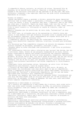 A competência abarca, portanto, um conjunto de coisas. Perrenoud fala de
esquemas, em um sentido muito próprio. Seguindo a concepção piagetiana, o
esquema é uma estrutura invariante de uma operação ou de uma ação. Não está,
entretanto, condenado a uma repetição idêntica, mas pode sofrer acomodações,
dependendo da situação.
Vejamos um exemplo:
Quando uma pessoa começa a aprender a dirigir, parece-lhe quase impossível
controlar tudo ao mesmo tempo: o acelerador, a direção, o câmbio e a embreagem,
o carro da frente, a guia, os espelhos (meu Deus, 3 espelhos!! Mas eu não tenho
que olhar para a frente??). Depois de algum tempo, tudo isso lhe sai tão
naturalmente que ainda é capaz de falar com o passageiro ao lado, tomar conta do
filho no banco traseiro e, infringindo as regras de trânsito, comer um
sanduíche.
Adquiriu esquemas que lhe permitiram, de certo modo, "automatizar" as suas
atividades.
Por outro lado, as situações que se lhe apresentam no trânsito nunca são
iguais. A cada momento terá que enfrentar situações novas e algumas delas podem
ser extremamente complexas. Atuar adequadamente em algumas delas pode ser a
diferença entre morrer ou continuar vivo.
A competência implica uma mobilização dos conhecimentos e esquemas que se
possui para desenvolver respostas inéditas, criativas, eficazes para problemas
novos.
Diz Perrenoud que "uma competência orquestra um conjunto de esquemas. Envolve
diversos esquemas de percepção, pensamento, avaliação e ação.
Pensemos agora na nossa realidade como professores. O que torna um professor
competente?
Ter conhecimentos teóricos sobre a disciplina que leciona? Sem dúvida, mas não
é suficiente. Saber, diante de uma pergunta inesperada de um aluno, buscar
nesses conhecimentos aqueles que possam fornecer-lhe uma resposta adequada?
Também. Conseguir na sala de aula um clima agradável, respeitoso, descontraído,
amigável, de estudo sério? Bem, isso seria quase um milagre, uma vez que várias
dessas características, todas desejáveis, parecem quase contraditórias.
Conseguir isso em um dia no qual, por qualquer motivo, houve uma briga entre os
alunos? Esse professor manifestaria uma enorme competência no relacionamento
humano.
Poderíamos listar muitíssimas outras. Perrenoud, em outro livro (10 Novas
Competências para Ensinar), trata de algumas delas.
O conceito de habilidade também varia de autor para autor. Em geral, as
habilidades são consideradas como algo menos amplo do que as competências.
Assim, a competência estaria constituída por várias habilidades. Entretanto, uma
habilidade não "pertence" a determinada competência, uma vez que uma mesma
habilidade pode contribuir para competências diferentes.
Uma pessoa, por exemplo, que tenha uma boa expressão verbal (considerando que
isso seja uma habilidade) pode se utilizar dela para ser um bom professor, um
radialista, um advogado, ou mesmo um demagogo. Em cada caso, essa habilidade
estará compondo competências diferentes.
Competências e habilidades no currículo
Se o conceito de competências e habilidades não é unívoco, mais ainda varia o
modo como estão sendo tratadas na prática. Os PCNs, os currículos estaduais,
outros documentos (como por exemplo os do ENEM e do SAEB) dão tratamentos
diferenciados.
Um dos complicadores da situação, a meu ver, é que há uma mistura entre
competências, habilidades e conteúdos conceituais. De fato a competência, para
ter a mobilidade que a caracteriza, não pode estar associada a nenhum conteúdo
específico. Entretanto, admito que é muito difícil organizar um programa ou
currículo sem fazer essa associação.
Vejamos um exemplo:
Desenvolver a capacidade de questionar processos naturais e tecnológicos,
identificando regularidades, apresentando interpretações e prevendo evoluções.
Utilizar instrumentos de medição e de cálculo. Procurar e sistematizar
informações relevantes para a compreensão da situação-problema. Formular
hipóteses e prever resultados.
 