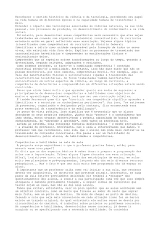 Reconhecer o sentido histórico da ciência e da tecnologia, percebendo seu papel
na vida humana em diferentes épocas e na capacidade humana de transformar o
meio.
Entender o impacto das tecnologias associadas às ciências naturais, na sua vida
pessoal, nos processos de produção, no desenvolvimento do conhecimento e na vida
social.
Entretanto, para desenvolver essas competências será necessário que elas sejam
trabalhadas em conexão com algum(ns) conteúdo(s) conceitual(is). Os currículos
estaduais estão em geral refletindo essa associação. Vejamos alguns tópicos
(classificados como competências) do currículo do distrito federal:
Identificar a célula como unidade responsável pela formação de todos os seres
vivos, não existindo vida fora dela. Explicar os processos de transmissão das
características hereditárias e compreender as manifestações físicas e
socioculturais delas.
Compreender que as espécies sofrem transformações ao longo do tempo, gerando a
diversidade, segundo seleções, adaptações e extinções.
Como podemos perceber, ao fazer-se a combinação competência / conteúdo
conceitual perdeu-se a mobilidade. Entretanto, isso não quer dizer que não se
possam desenvolver, por esse caminho, competências móveis. Por exemplo, aqui se
fala das manifestações físicas e socioculturais ligadas à transmissão das
características hereditárias. Se forem trabalhadas também manifestações
socioculturais em outros aspectos da ciência, ao longo do currículo, a
competência de detectá-las e compreendê-las em diferentes situações estará sendo
construída.
Penso que ainda temos muito o que aprender quanto aos modos de expressar e
principalmente de desenvolver competências e habilidades como objetivos de
ensino e aprendizagem. Certamente, terá que ser uma construção coletiva.
É também Perrenoud quem diz que "construir uma competência significa aprender a
identificar e a encontrar os conhecimentos pertinentes". Por isso, "se estiverem
já presentes, organizados e designados pelo contexto, fica escamoteada essa
parte essencial da transferência e da mobilização".
Do ponto de vista prático, isso significa que é necessário que os alunos
descubram os seus próprios caminhos. Quanto mais "pronto" é o conhecimento que
lhes chega, menos estarão desenvolvendo a própria capacidade de buscar esses
conhecimentos, de "aprender a aprender", como tanto se preconiza hoje.
Levada ao extremo, essa concepção tornaria desnecessária - e mesmo prejudicial
- a atuação do professor. Entretanto, não é essa a interpretação que damos. O
professor tem que reconhecer, isso sim, que o ensino não pode mais centrar-se na
transmissão de conteúdos conceituais. Ele passa a ser um facilitador do
desenvolvimento, pelos alunos, de habilidades e competências.
Competências e habilidades na sala de aula
A pergunta surge espontânea: o que o professor precisa fazer, então, para
assumir esse novo papel?
Eu diria que um dos aspectos básicos é saber dosar o preparo e programação das
aulas com a improvisação. Talvez alguns fiquem chocados com essa colocação.
Afinal, insistiu-se tanto na importância das metodologias de ensino, em aulas
muito bem planejadas e pré-programadas, lançando mão dos mais diversos recursos
pedagógicos... Mas o fato é que uma aula muito bem programada não dá espaço ao
aluno.
É importante que um professor saiba como vai iniciar a sua aula, que recursos
deverá ter disponíveis, os objetivos que pretende atingir. Entretanto, se cada
passo da aula estiver previamente delineado ele tenderá a "escapar" dos
questionamentos dos alunos, a inibir a sua participação (uma vez que isso sempre
atrapalha o caminho previamente traçado), a seguir linhas de raciocínio que
talvez sejam as suas, mas não as dos seus alunos.
Temos que evitar, entretanto, cair no polo oposto: que as aulas aconteçam sem
um objetivo concreto, como um barco que ficasse ao sabor do vento que soprar
mais forte, sem um porto de destino. Um modo de chegar ao porto de destino,
fazendo a rota que seja mais conveniente em cada situação (como faz um barco;
existe um traçado original, do qual entretanto ele muitas vezes se desvia por
circunstâncias do caminho), é trabalhar sobre projetos ou problemas concretos.
As competências e habilidades, desenvolvidas nesse contexto, já devem ir
surgindo ou se aperfeiçoando com a necessária mobilidade. Os conteúdos
 