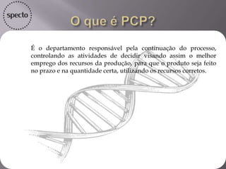 • É o departamento responsável pela continuação do processo,
controlando as atividades de decidir visando assim o melhor
emprego dos recursos da produção, para que o produto seja feito
no prazo e na quantidade certa, utilizando os recursos corretos.
 