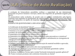 A avaliação de Fornecedor será composta por 3 (três) índices:
IAA (Índice de Auto Avaliação):
 O fornecedor que prestará serviços e/ou produtos para a Specto irá se auto avaliar
em 10 ou mais perguntas comuns ou específicas de acordo com o ramo de atuação
e atividades do fornecedor. Ex.: Importações, Materiais Eletrônicos, compras
comuns, etc.
IDF (Índice de Desempenho do Fornecedor):
• De acordo com a tabela de criticidade dos produtos e serviços que será
estabelecida, o setor de compras, após o recebimento da nota fiscal, irá avaliar o
fornecedor com 10 ou mais perguntas comuns para avaliar o serviço prestado ou
bem adquirido.
IGAF (Índice Geral de Avaliação do Fornecedor):
• O IGAF é composto pelos índices IAA e IDF na proporção 30% e 70%
respectivamente, de acordo com a seguinte formula: IAF = (IAA*0,3) +
(IDF*0,70), formando assim o terceiro índice, e portanto surgindo um gráfico com
uma direção positiva, imparcial ou negativa dos serviços e bens adquiridos.
 