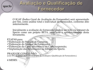  O IDF será disponibilizado para o Fornecedor, após cada compra, avaliando o
fornecedor com os critérios comuns, pesos individuais e com o seu Nível de
Desempenho, onde opções terá resposta: : Atende Completamente, Parcialmente, Não
Atende. conforme descrito abaixo:
 Critérios para avaliação do IDF:
 > Conformidade do produto;
 > Flexibilidade na negociações;
 > Conhecimento técnico;
 > Relacionamento interpessoal;
 > Agilidade / Disponibilidade;
 > Pós venda;
 > Pontualidade;
 > Documentação;
 > Quantidade.
 