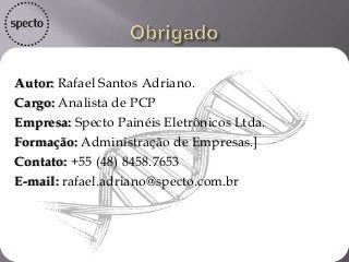 Autor: Rafael Santos Adriano.
Cargo: Analista de PCP
Empresa: Specto Painéis Eletrônicos Ltda.
Formação: Administração de Empresas.]
Contato: +55 (48) 8458.7653
E-mail: rafael.adriano@specto.com.br
 