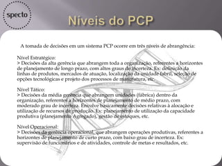 A tomada de decisões em um sistema PCP ocorre em três níveis de abrangência:
Nível Estratégico:
> Decisões da alta gerência que abrangem toda a organização, referentes a horizontes
de planejamento de longo prazo, com altos graus de incerteza. Ex: definição da
linhas de produtos, mercados de atuação, localização da unidade fabril, seleção de
opções tecnológicas e projeto dos processos de manufatura, etc.
Nível Tático:
> Decisões da média gerência que abrangem unidades (fábrica) dentro da
organização, referentes a horizontes de planejamento de médio prazo, com
moderado grau de incerteza. Envolve basicamente decisões relativas à alocação e
utilização de recursos de produção. Ex: planejamento de utilização da capacidade
produtiva (planejamento Agregado), gestão de estoques, etc.
Nível Operacional:
> Decisões da gerência operacional, que abrangem operações produtivas, referentes a
horizontes de planejamento de curto prazo, com baixo grau de incerteza. Ex:
supervisão de funcionários e de atividades, controle de metas e resultados, etc.
 