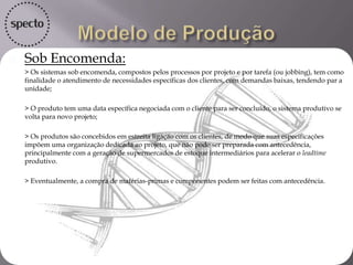  Sob Encomenda:
 > Os sistemas sob encomenda, compostos pelos processos por projeto e por tarefa (ou jobbing), tem como
finalidade o atendimento de necessidades específicas dos clientes, com demandas baixas, tendendo par a
unidade;
 > O produto tem uma data específica negociada com o cliente para ser concluído, o sistema produtivo se
volta para novo projeto;
 > Os produtos são concebidos em estreita ligação com os clientes, de modo que suas especificações
impõem uma organização dedicada ao projeto, que não pode ser preparada com
antecedência, principalmente com a geração de supermercados de estoque intermediários para acelerar o
leadtime produtivo.
 > Eventualmente, a compra de matérias-primas e componentes podem ser feitas com antecedência.

 